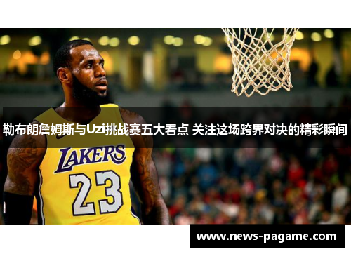 勒布朗詹姆斯与Uzi挑战赛五大看点 关注这场跨界对决的精彩瞬间