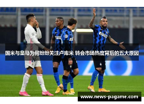 国米与皇马为何纷纷关注卢库米 转会市场热度背后的五大原因