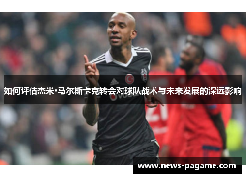 如何评估杰米·马尔斯卡克转会对球队战术与未来发展的深远影响