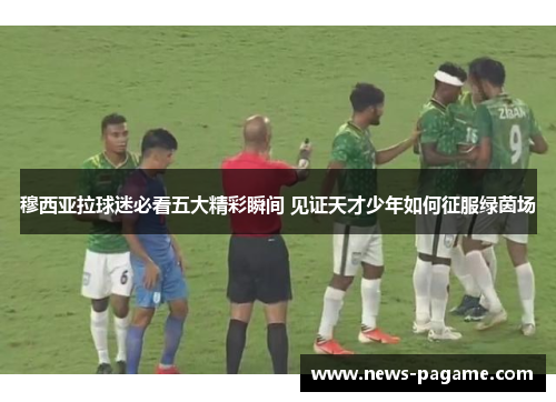 穆西亚拉球迷必看五大精彩瞬间 见证天才少年如何征服绿茵场