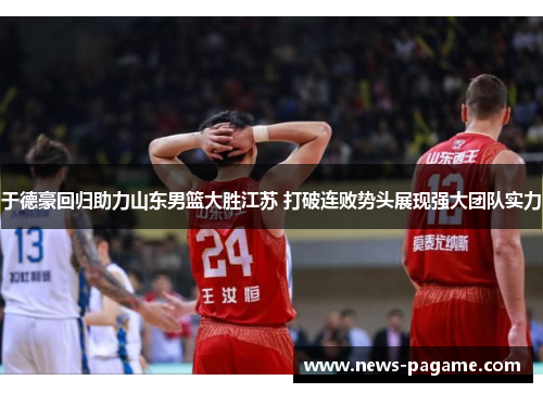 于德豪回归助力山东男篮大胜江苏 打破连败势头展现强大团队实力