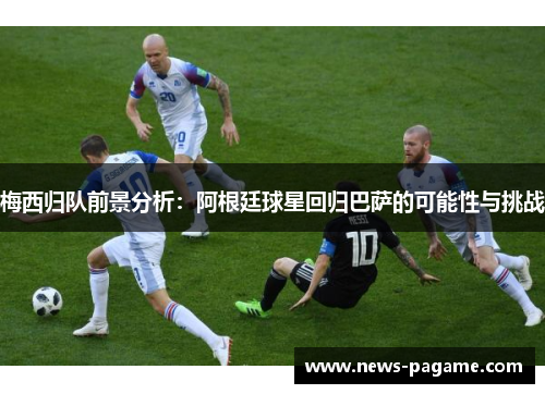 梅西归队前景分析：阿根廷球星回归巴萨的可能性与挑战
