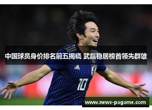 中国球员身价排名前五揭晓 武磊稳居榜首领先群雄