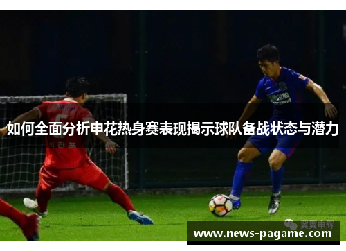 如何全面分析申花热身赛表现揭示球队备战状态与潜力