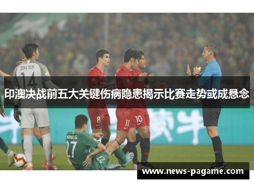 印澳决战前五大关键伤病隐患揭示比赛走势或成悬念