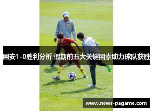 国安1-0胜利分析 假期前五大关键因素助力球队获胜