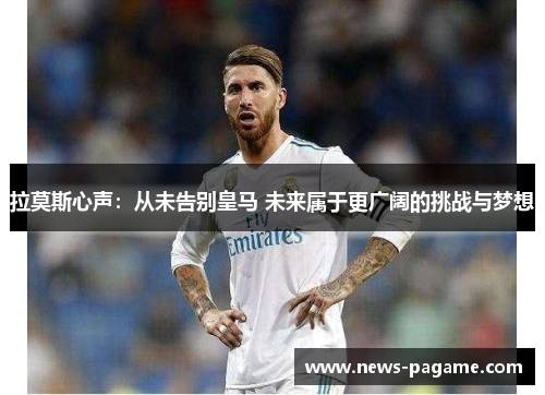 拉莫斯心声：从未告别皇马 未来属于更广阔的挑战与梦想
