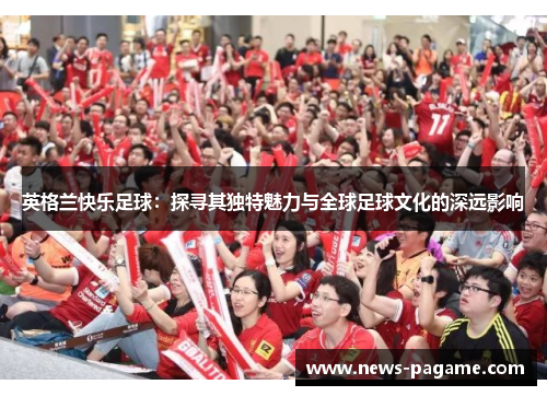 英格兰快乐足球：探寻其独特魅力与全球足球文化的深远影响