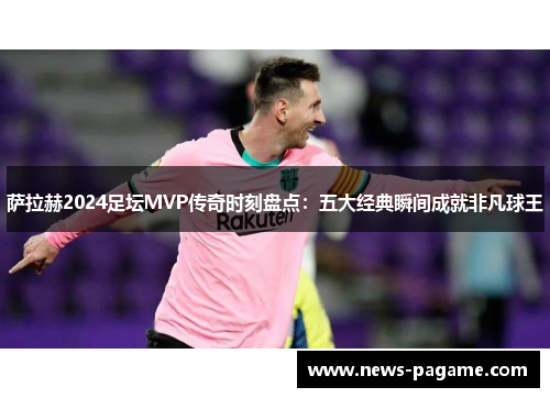 萨拉赫2024足坛MVP传奇时刻盘点：五大经典瞬间成就非凡球王