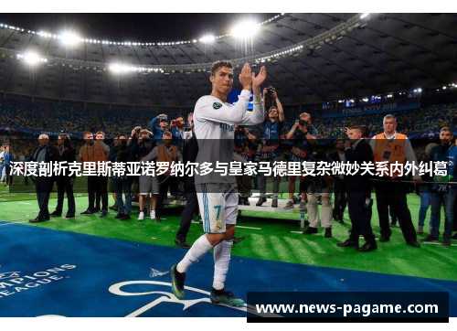 深度剖析克里斯蒂亚诺罗纳尔多与皇家马德里复杂微妙关系内外纠葛