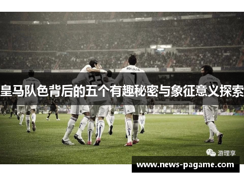 皇马队色背后的五个有趣秘密与象征意义探索