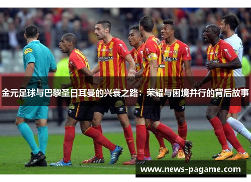 金元足球与巴黎圣日耳曼的兴衰之路：荣耀与困境并行的背后故事