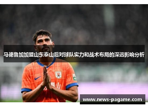 马德鲁加加盟山东泰山后对球队实力和战术布局的深远影响分析 马德鲁加加盟山东泰山后对球队实力和战术布局的深远影响分析
