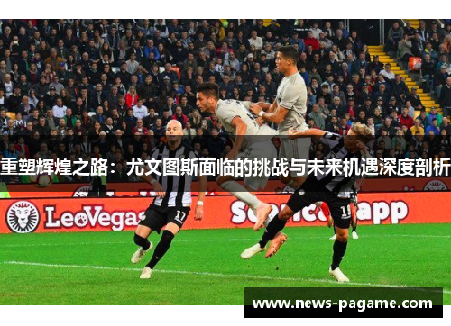 重塑辉煌之路:尤文图斯面临的挑战与未来机遇深度剖析 重塑辉煌之路:尤文图斯面临的挑战与未来机遇深度剖析