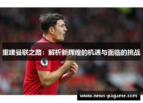 重建曼联之路:解析新辉煌的机遇与面临的挑战 重建曼联之路:解析新辉煌的机遇与面临的挑战