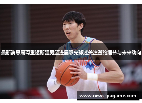 最新消息周琦重返新疆男篮进展曝光球迷关注签约细节与未来动向 最新消息周琦重返新疆男篮进展曝光球迷关注签约细节与未来动向