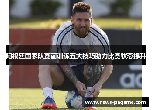阿根廷国家队赛前训练五大技巧助力比赛状态提升