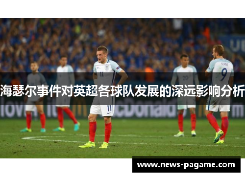 海瑟尔事件对英超各球队发展的深远影响分析 海瑟尔事件对英超各球队发展的深远影响分析