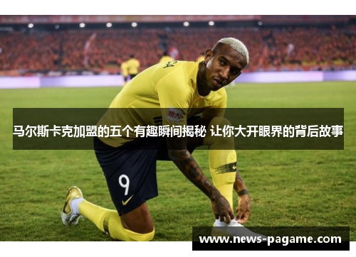 马尔斯卡克加盟的五个有趣瞬间揭秘 让你大开眼界的背后故事