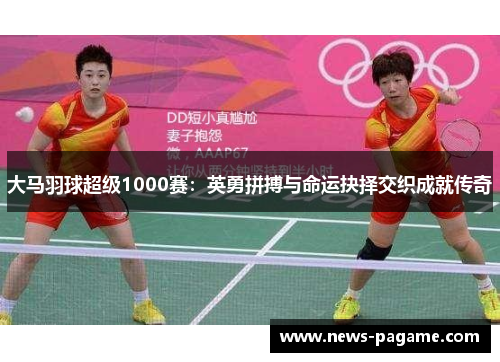 大马羽球超级1000赛:英勇拼搏与命运抉择交织成就传奇 大马羽球超级1000赛:英勇拼搏与命运抉择交织成就传奇