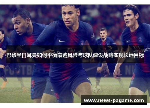 巴黎圣日耳曼如何平衡豪购风险与球队建设战略实现长远目标