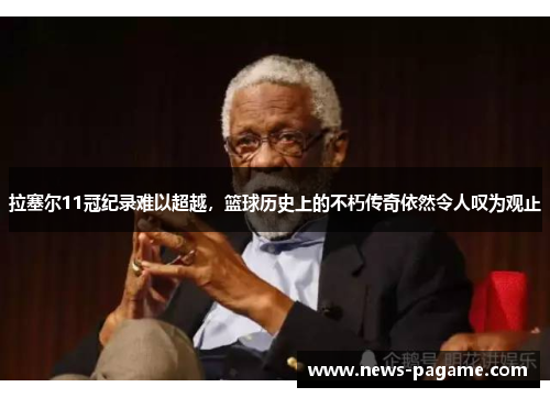 拉塞尔11冠纪录难以超越，篮球历史上的不朽传奇依然令人叹为观止