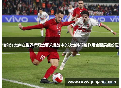 恰尔汗奥卢在世界杯预选赛关键战中的决定性领袖作用全面展现价值