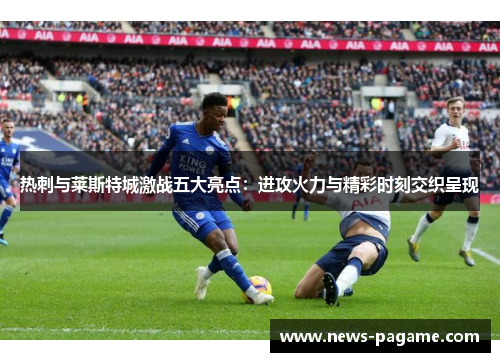热刺与莱斯特城激战五大亮点:进攻火力与精彩时刻交织呈现 热刺与莱斯特城激战五大亮点:进攻火力与精彩时刻交织呈现