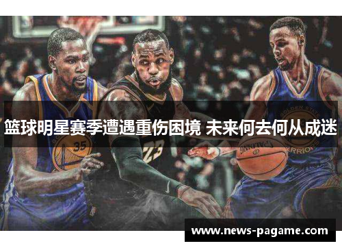 篮球明星赛季遭遇重伤困境 未来何去何从成迷 篮球明星赛季遭遇重伤困境 未来何去何从成迷