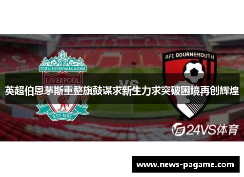英超伯恩茅斯重整旗鼓谋求新生力求突破困境再创辉煌