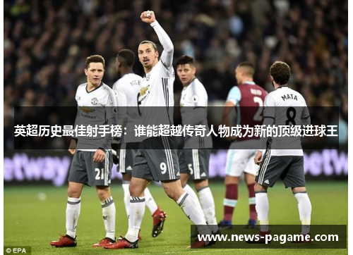 英超历史最佳射手榜：谁能超越传奇人物成为新的顶级进球王