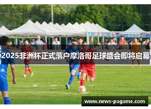 2025非洲杯正式落户摩洛哥足球盛会即将启幕