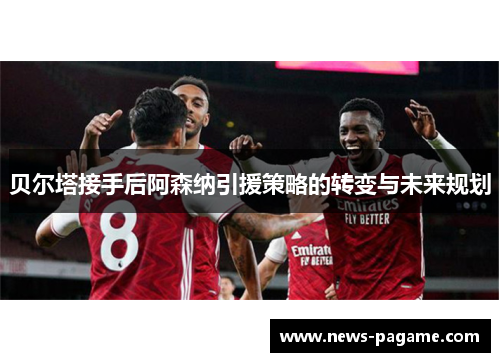 贝尔塔接手后阿森纳引援策略的转变与未来规划