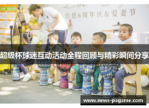 超级杯球迷互动活动全程回顾与精彩瞬间分享 超级杯球迷互动活动全程回顾与精彩瞬间分享