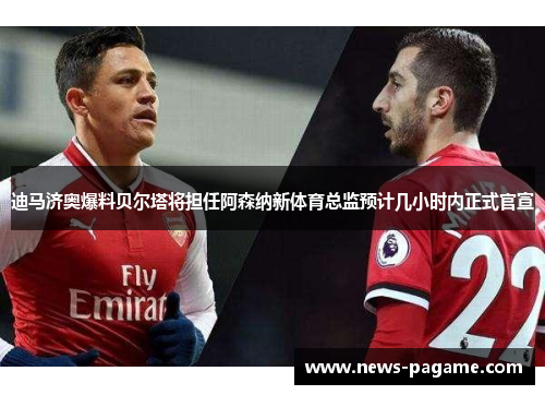 迪马济奥爆料贝尔塔将担任阿森纳新体育总监预计几小时内正式官宣