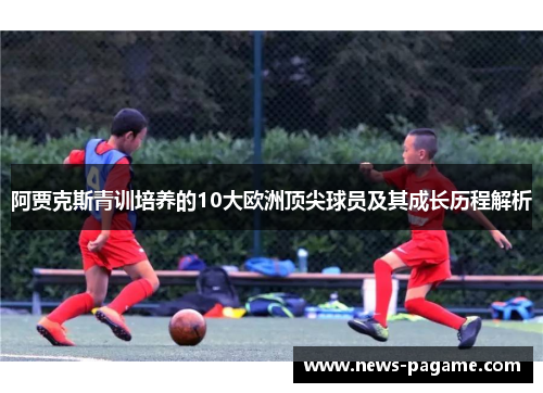 阿贾克斯青训培养的10大欧洲顶尖球员及其成长历程解析
