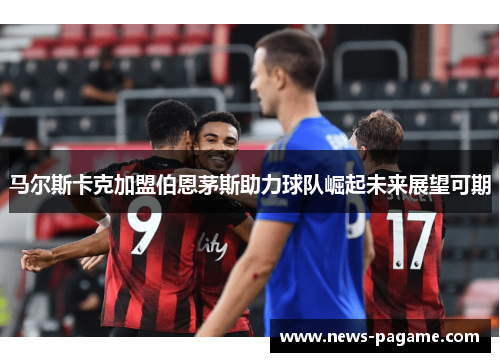 马尔斯卡克加盟伯恩茅斯助力球队崛起未来展望可期