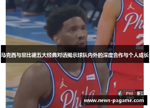 马克西与恩比德五大经典对话揭示球队内外的深度合作与个人成长