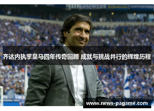 齐达内执掌皇马四年传奇回顾 成就与挑战并行的辉煌历程