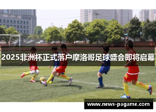 2025非洲杯正式落户摩洛哥足球盛会即将启幕