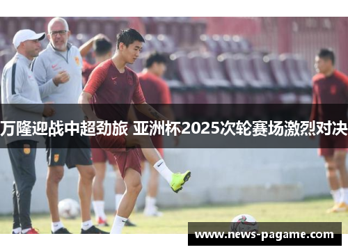 万隆迎战中超劲旅 亚洲杯2025次轮赛场激烈对决 万隆迎战中超劲旅 亚洲杯2025次轮赛场激烈对决