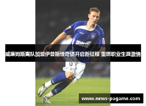 威廉姆斯离队加盟伊普斯维奇镇开启新征程 重燃职业生涯激情